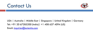 Contact Us
USA | Australia | Middle East | Singapore | United Kingdom | Germany
Tel: +91 20 67285200 (India)| +1 408 627 4094 (US)
Email: inquiries@extentia.com
Visit us: www.extentia.com | www.ixtentia.com | www.uxtentia.com
 