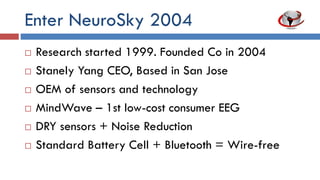 Enter NeuroSky 2004
 Research started 1999. Founded company in
2004
 Stanely Yang CEO, Based in San Jose
 OEM of sensors and technology
 MindWave – 1st low cost consumer EEG
 DRY sensors + noise reduction
 Standard battery cell + Bluetooth= Wirefree
 