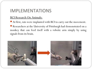 IMPLEMENTATIONS
BCI Research On Animals:
At first, rats were implanted with BCI to carry out the movement.
Researchers at the University of Pittsburgh had demonstrated on a
monkey that can feed itself with a robotic arm simply by using
signals from its brain.
 