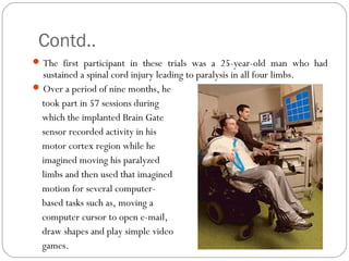 Contd..
The first participant in these trials was a 25-year-old man who had
sustained a spinal cord injury leading to paralysis in all four limbs.
Over a period of nine months, he
took part in 57 sessions during
which the implanted Brain Gate
sensor recorded activity in his
motor cortex region while he
imagined moving his paralyzed
limbs and then used that imagined
motion for several computer-
based tasks such as, moving a
computer cursor to open e-mail,
draw shapes and play simple video
games.
 