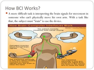 How BCI Works?
A more difficult task is interpreting the brain signals for movement in
someone who can't physically move his own arm. With a task like
that, the subject must "train" to use the device.
 