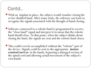 Contd..
With an implant in place, the subject would visualize closing his
or her disabled hand. After many trials, the software can learn to
recognize the signals associated with the thought of hand-closing.
Software connected to a robotic hand is programmed to receive
the "close hand" signal and interpret it to mean that the robotic
hand should close. At that point, when the subject thinks about
closing the hand, the signals are sent and the robotic hand closes.
This could even be accomplished without the "robotic" part of
the device. Signals could be sent to the appropriate motor
control nerves in the hands, bypassing a damaged section of
the spinal cord and allowing actual movement of the subject's
own hands.
 