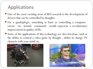 Applications
One of the most exciting areas of BCI research is the development of
devices that can be controlled by thoughts.
For a quadriplegic, something as basic as controlling a computer
cursor via mental commands would represent a revolutionary
improvement in quality of life.
Some of the applications of this technology are also frivolous, such as
the ability to control a video game by thought , ability to change TV
channels with your mind etc.
 