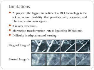Limitations
 At present ,the biggest impediment of BCI technology is the
lack of sensor modality that provides safe, accurate, and
robust access to brain signals.
 It is very expensive.
Information transformation rate is limited to 20 bits/min.
 Difficulty in adaptation and learning.
Original Image->
Blurred Image->
 