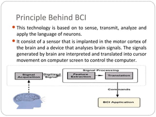 Principle Behind BCI
This technology is based on to sense, transmit, analyze and
apply the language of neurons.
It consist of a sensor that is implanted in the motor cortex of
the brain and a device that analyses brain signals. The signals
generated by brain are interpreted and translated into cursor
movement on computer screen to control the computer.
 