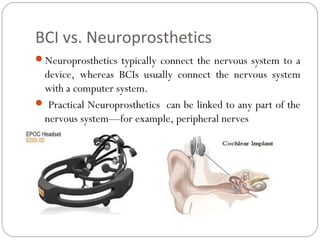 BCI vs. Neuroprosthetics
Neuroprosthetics typically connect the nervous system to a
device, whereas BCIs usually connect the nervous system
with a computer system.
 Practical Neuroprosthetics can be linked to any part of the
nervous system—for example, peripheral nerves
 