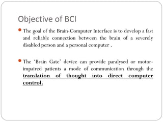 Objective of BCI
The goal of the Brain-Computer Interface is to develop a fast
and reliable connection between the brain of a severely
disabled person and a personal computer .
The ‘Brain Gate’ device can provide paralysed or motor-
impaired patients a mode of communication through the
translation of thought into direct computer
control.
 