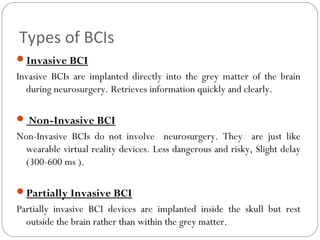 Types of BCIs
Invasive BCI
Invasive BCIs are implanted directly into the grey matter of the brain
during neurosurgery. Retrieves information quickly and clearly.
 Non-Invasive BCI
Non-Invasive BCIs do not involve neurosurgery. They are just like
wearable virtual reality devices. Less dangerous and risky, Slight delay
(300-600 ms ).
Partially Invasive BCI
Partially invasive BCI devices are implanted inside the skull but rest
outside the brain rather than within the grey matter.
 