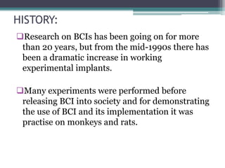 HISTORY:
Research on BCIs has been going on for more
than 20 years, but from the mid-1990s there has
been a dramatic increase in working
experimental implants.
Many experiments were performed before
releasing BCI into society and for demonstrating
the use of BCI and its implementation it was
practise on monkeys and rats.
 