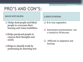PRO’S AND CON’S:
ADAVANTAGES: LIMITATIONS:
 Helps deaf people and blind
people to overcome their
hearing and vision inabilities.
Helps paralyzed people to
express their thoughts and
needs.
Helps to identify truth by
performing lie detecting test
 It is very expensive.
 Information transformation rate
is limited to 20 bits/min.
 Difficulty in adaptation and
learning
 