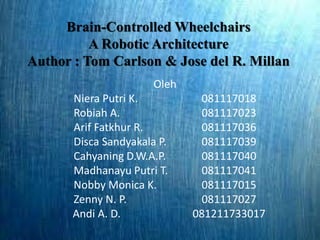 Brain-Controlled Wheelchairs 
A Robotic Architecture 
Author : Tom Carlson & Jose del R. Millan 
Oleh 
Niera Putri K. 081117018 
Robiah A. 081117023 
Arif Fatkhur R. 081117036 
Disca Sandyakala P. 081117039 
Cahyaning D.W.A.P. 081117040 
Madhanayu Putri T. 081117041 
Nobby Monica K. 081117015 
Zenny N. P. 081117027 
Andi A. D. 081211733017 
 