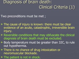 Diagnosis of brain death:   Clinical Criteria (1) Two preconditions must be met ; The cause of injury is known: there must be clear evidence of an acute, catastrophic, irreversible brain injury. Reversible conditions that may obfuscate the clinical diagnosis of brain death must be excluded. Body temperature must be greater than 32C, to rule out hypothermia. There is no chance of drug intoxication or neuromuscular blockade. The patient is not in shock. 