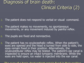 Diagnosis of brain death:   Clinical Criteria (2) The patient does not respond to verbal or visual  command. The patient makes no movements, no spontaneous movements, or any movement induced by painful reflex. The pupils are fixed and nonreactive. The patient has no oculocephalic reflex. When the patient’s eyes are opened and the head is turned from side to side, the eyes remain fixed in their position. Alternatively, the oculovestibular reflex may be tested. The patient’s ear canal is inspected to ensure an intact tympanic membrane. While the eyes are held open, ice water is injected into the ear canal. The eyes of a brain-dead patient remain fixed in their position . 