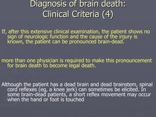 Diagnosis of brain death: Clinical Criteria (4) If, after this extensive clinical examination, the patient shows no sign of neurologic function and the cause of the injury is known, the patient can be pronounced brain-dead.  more than one physician is required to make this pronouncement for brain death to become legal death. Although the patient has a dead brain and dead brainstem, spinal cord reflexes (eg, a knee jerk) can sometimes be elicited. In some brain-dead patients, a short reflex movement may occur when the hand or foot is touched 