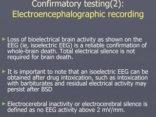 Confirmatory testing(2):  Electroencephalographic recording Loss of bioelectrical brain activity as shown on the EEG (ie, isoelectric EEG) is a reliable confirmation of whole-brain death. Total electrical silence is not required for brain death.  It is important to note that an isoelectric EEG can be obtained after drug intoxication, such as intoxication with barbiturates and residual electrical activity may persist after BSD  Electrocerebral inactivity or electrocerebral silence is defined as no EEG activity above 2 mV/mm. 