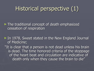 Historical perspective (1) The traditional concept of death emphasized cessation of respiration In 1978, Sweet stated in the New England Journal of Medicine; “ It is clear that a person is not dead unless his brain is dead. The time honored criteria of the stoppage of the heart beat and circulation are indicative of death only when they cause the brain to die” 