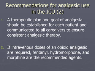 Recommendations for analgesic use in the ICU (2) A therapeutic plan and goal of analgesia should be established for each patient and communicated to all caregivers to ensure consistent analgesic therapy.  If intravenous doses of an opioid analgesic are required, fentanyl, hydromorphone, and morphine are the recommended agents.  