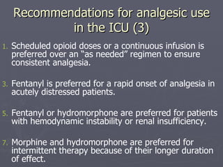 Recommendations for analgesic use in the ICU (3) Scheduled opioid doses or a continuous infusion is preferred over an “as needed” regimen to ensure consistent analgesia.  Fentanyl is preferred for a rapid onset of analgesia in acutely distressed patients.  Fentanyl or hydromorphone are preferred for patients with hemodynamic instability or renal insufficiency.  Morphine and hydromorphone are preferred for intermittent therapy because of their longer duration of effect.  
