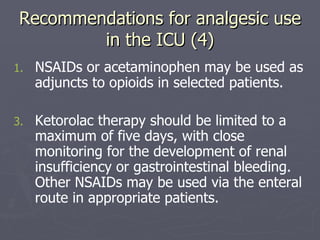 Recommendations for analgesic use in the ICU (4) NSAIDs or acetaminophen may be used as adjuncts to opioids in selected patients.  Ketorolac therapy should be limited to a maximum of five days, with close monitoring for the development of renal insufficiency or gastrointestinal bleeding. Other NSAIDs may be used via the enteral route in appropriate patients. 
