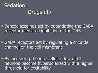 Sedation:   Drugs (1) Benzodiazepines act by potentiating the GABA receptor mediated inhibition of the CNS GABA receptors act by regulating a chloride channel on the cell membrane By increasing the intracellular flow of Cl -  neurons become hyperpolarized with a higher threshold for excitability 