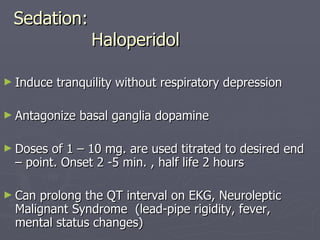 Sedation:   Haloperidol Induce tranquility without respiratory depression Antagonize basal ganglia dopamine Doses of 1 – 10 mg. are used titrated to desired end – point. Onset 2 -5 min. , half life 2 hours Can prolong the QT interval on EKG, Neuroleptic Malignant Syndrome  (lead-pipe rigidity, fever, mental status changes) 