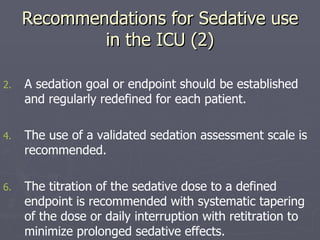 Recommendations for Sedative use in the ICU (2) A sedation goal or endpoint should be established and regularly redefined for each patient.  The use of a validated sedation assessment scale is recommended.  The titration of the sedative dose to a defined endpoint is recommended with systematic tapering of the dose or daily interruption with retitration to minimize prolonged sedative effects. 