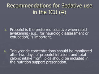 Recommendations for Sedative use in the ICU (4) Propofol is the preferred sedative when rapid awakening (e.g., for neurologic assessment or extubation) is important.  Triglyceride concentrations should be monitored after two days of propofol infusion, and total caloric intake from lipids should be included in the nutrition support prescription.  