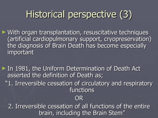 Historical perspective (3) With organ transplantation, resuscitative techniques (artificial cardiopulmonary support, cryopreservation) the diagnosis of Brain Death has become especially important In 1981, the Uniform Determination of Death Act asserted the definition of Death as; “ 1. Irreversible cessation of circulatory and respiratory functions OR 2. Irreversible cessation of all functions of the entire brain, including the Brain Stem” 