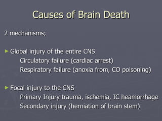 Causes of Brain Death 2 mechanisms; Global injury of the entire CNS Circulatory failure (cardiac arrest) Respiratory failure (anoxia from, CO poisoning) Focal injury to the CNS Primary Injury trauma, ischemia, IC heamorrhage Secondary injury (herniation of brain stem) 