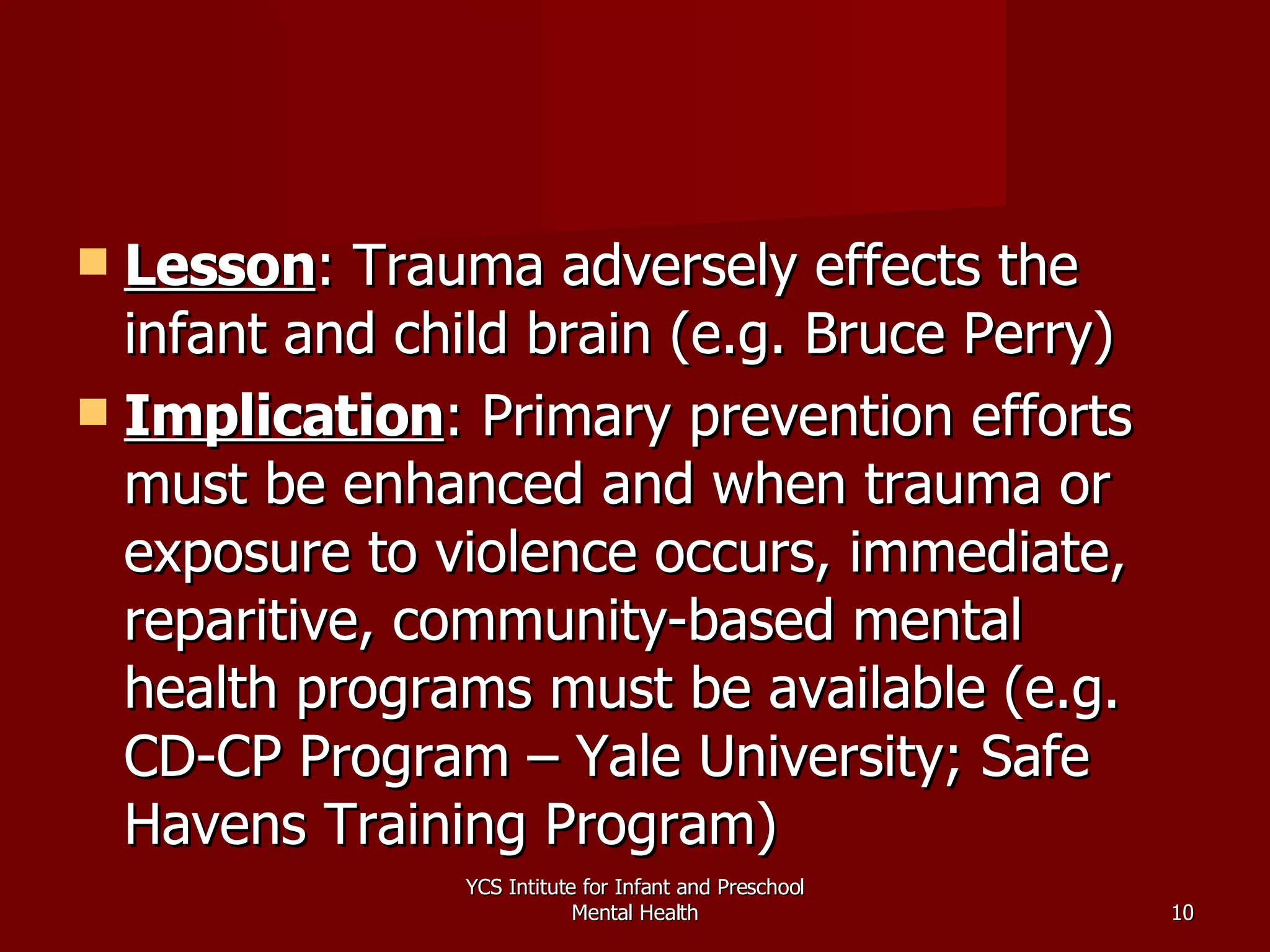 Lesson : Trauma adversely effects the infant and child brain (e.g. Bruce Perry) Implication : Primary prevention efforts must be enhanced and when trauma or exposure to violence occurs, immediate, reparitive, community-based mental health programs must be available (e.g. CD-CP Program – Yale University; Safe Havens Training Program) YCS Intitute for Infant and Preschool Mental Health 