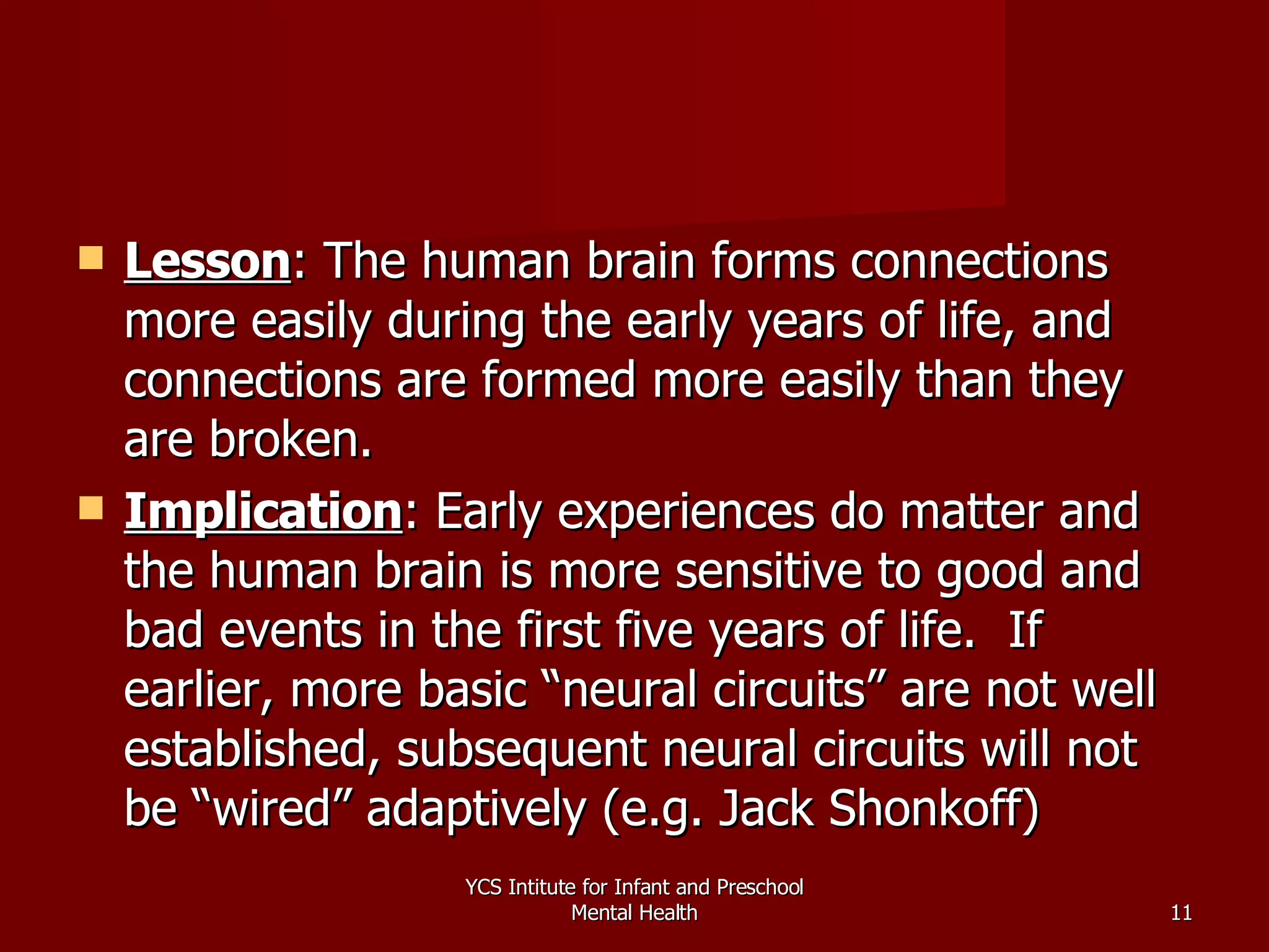 Lesson : The human brain forms connections more easily during the early years of life, and connections are formed more easily than they are broken. Implication : Early experiences do matter and the human brain is more sensitive to good and bad events in the first five years of life.  If earlier, more basic “neural circuits” are not well established, subsequent neural circuits will not be “wired” adaptively (e.g. Jack Shonkoff) YCS Intitute for Infant and Preschool Mental Health 