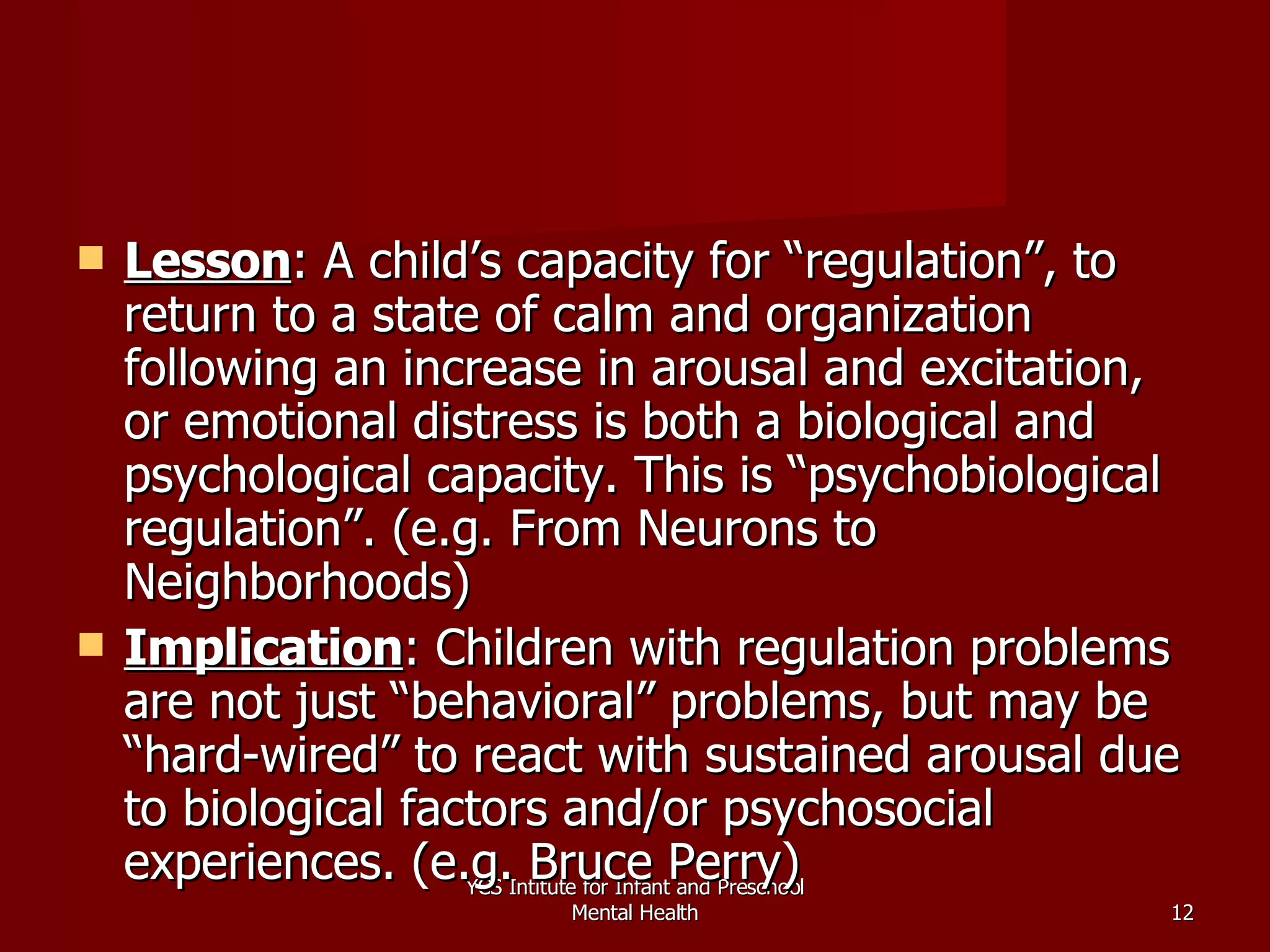 Lesson : A child’s capacity for “regulation”, to return to a state of calm and organization following an increase in arousal and excitation, or emotional distress is both a biological and psychological capacity. This is “psychobiological regulation”. (e.g. From Neurons to Neighborhoods) Implication : Children with regulation problems are not just “behavioral” problems, but may be “hard-wired” to react with sustained arousal due to biological factors and/or psychosocial experiences. (e.g. Bruce Perry) YCS Intitute for Infant and Preschool Mental Health 