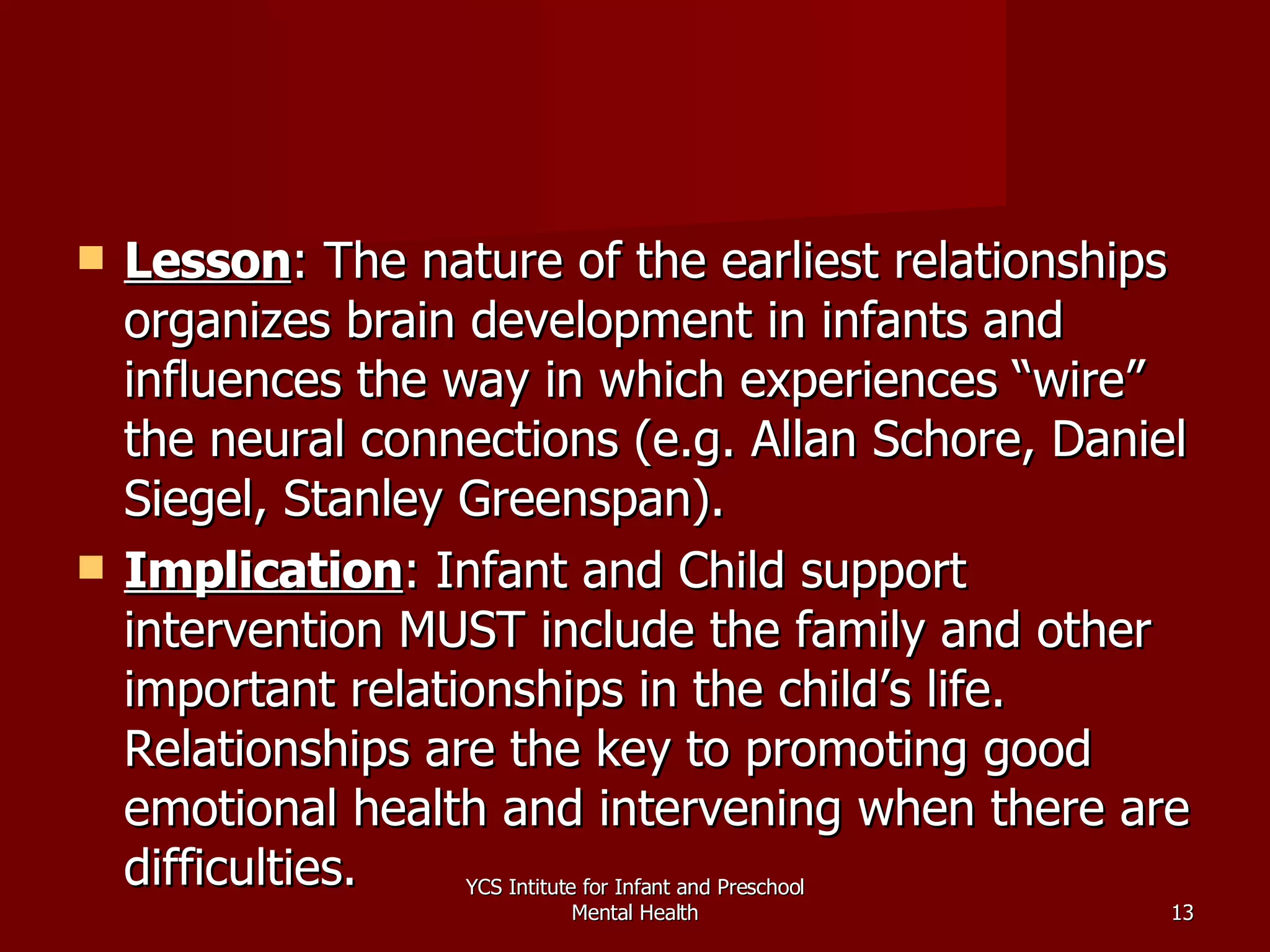 Lesson : The nature of the earliest relationships organizes brain development in infants and influences the way in which experiences “wire” the neural connections (e.g. Allan Schore, Daniel Siegel, Stanley Greenspan). Implication : Infant and Child support intervention MUST include the family and other important relationships in the child’s life.  Relationships are the key to promoting good emotional health and intervening when there are difficulties. YCS Intitute for Infant and Preschool Mental Health 