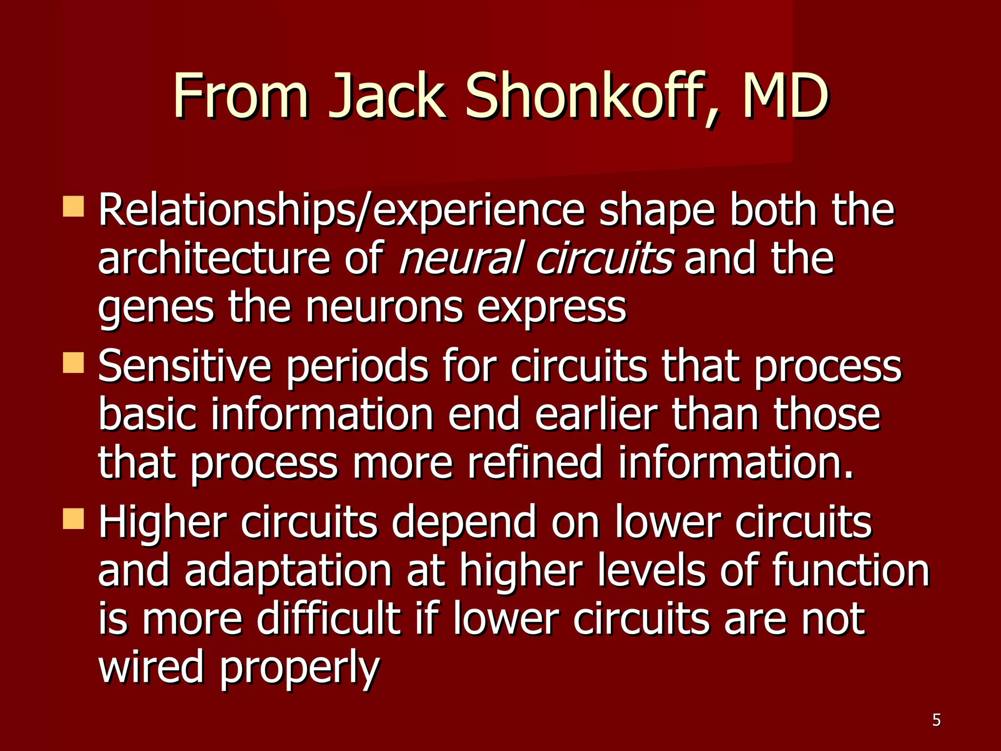 From Jack Shonkoff, MD Relationships/experience shape both the architecture of  neural circuits  and the genes the neurons express Sensitive periods for circuits that process basic information end earlier than those that process more refined information. Higher circuits depend on lower circuits and adaptation at higher levels of function is more difficult if lower circuits are not wired properly 