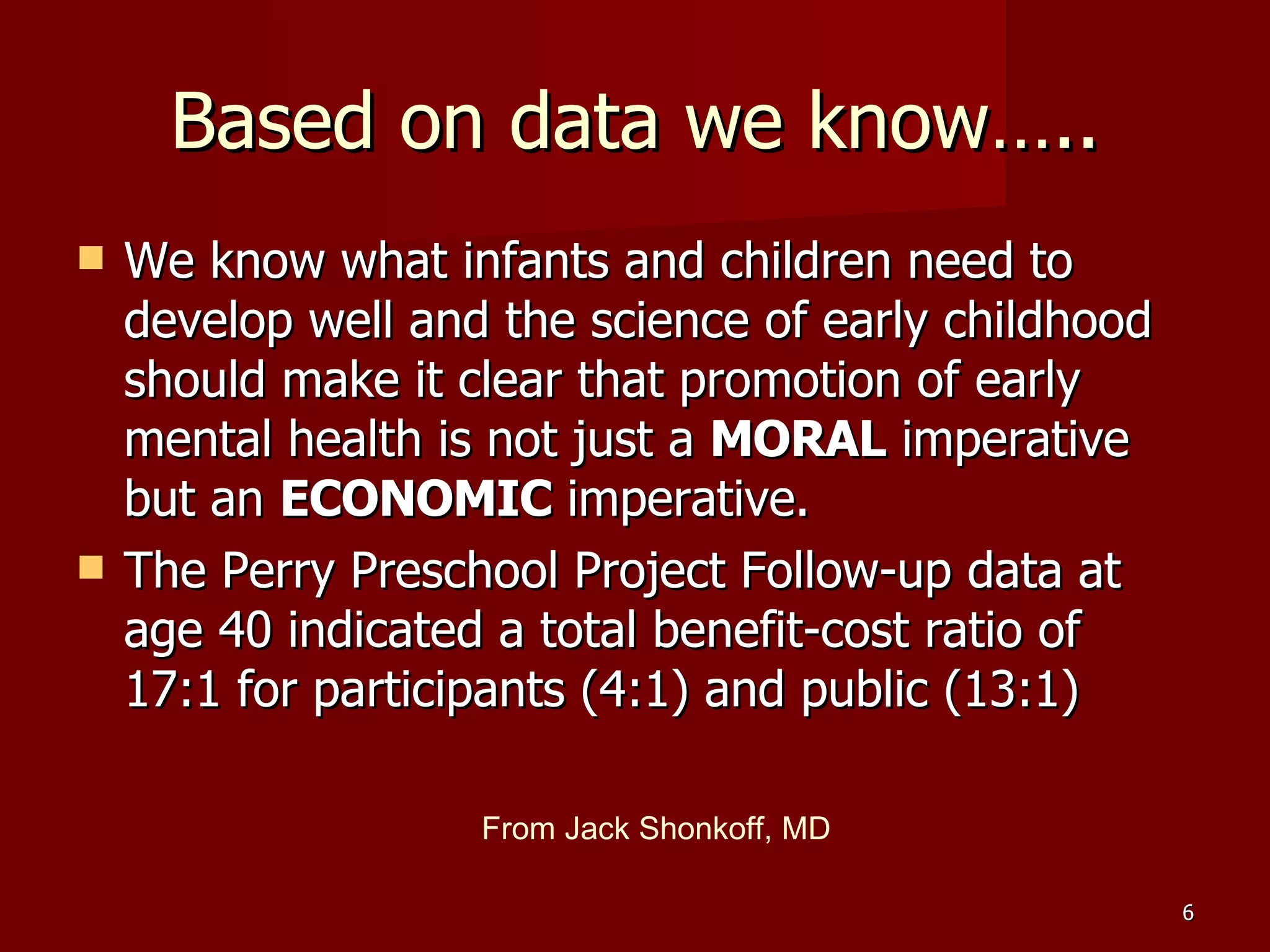 Based on data we know….. We know what infants and children need to develop well and the science of early childhood should make it clear that promotion of early mental health is not just a  MORAL  imperative but an  ECONOMIC  imperative. The Perry Preschool Project Follow-up data at age 40 indicated a total benefit-cost ratio of 17:1 for participants (4:1) and public (13:1) From Jack Shonkoff, MD 