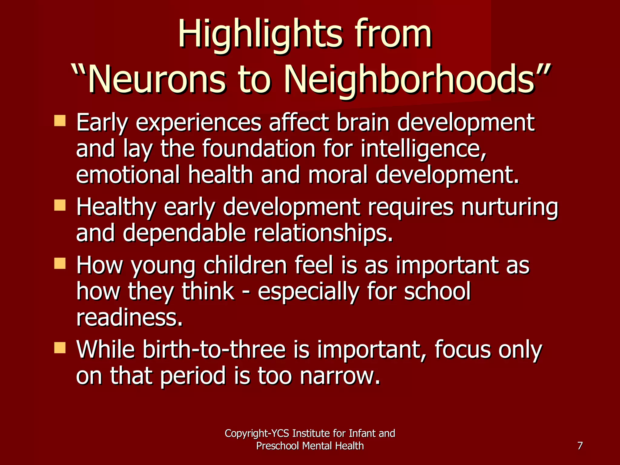 Highlights from  “Neurons to Neighborhoods” Early experiences affect brain development and lay the foundation for intelligence, emotional health and moral development. Healthy early development requires nurturing and dependable relationships. How young children feel is as important as how they think - especially for school readiness. While birth-to-three is important, focus only on that period is too narrow. Copyright-YCS Institute for Infant and Preschool Mental Health 