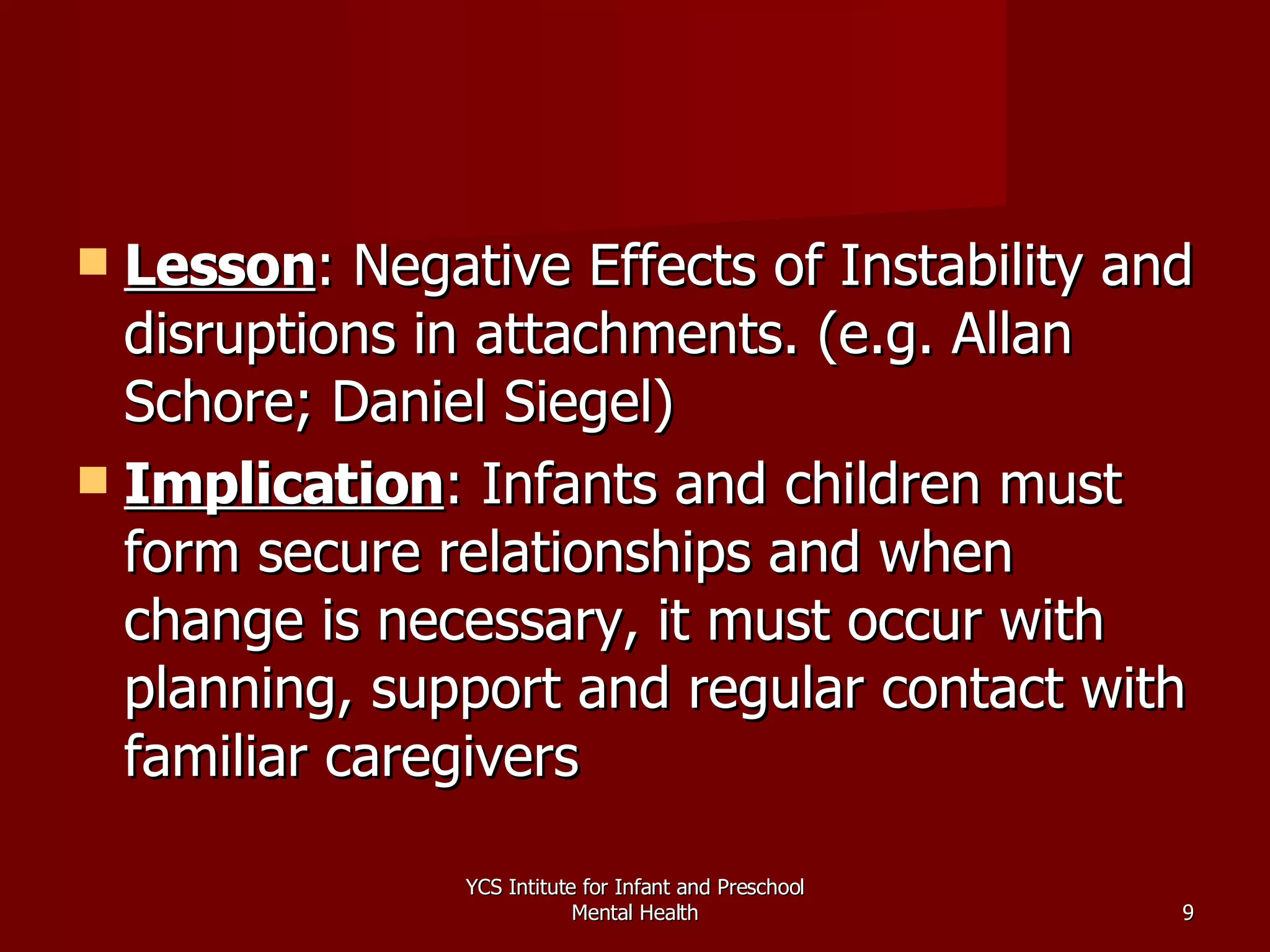 Lesson : Negative Effects of Instability and disruptions in attachments. (e.g. Allan Schore; Daniel Siegel) Implication : Infants and children must form secure relationships and when change is necessary, it must occur with planning, support and regular contact with familiar caregivers YCS Intitute for Infant and Preschool Mental Health 
