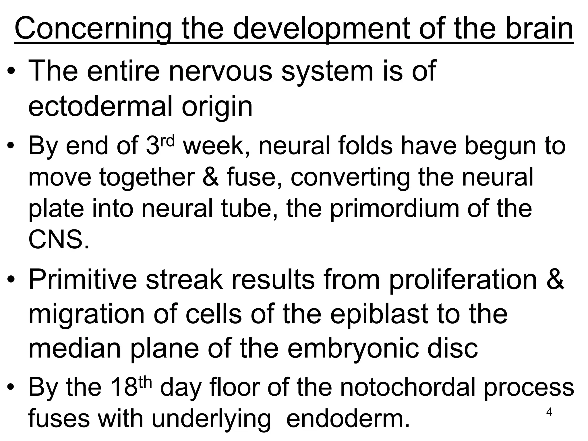 4
Concerning the development of the brain
• The entire nervous system is of
ectodermal origin
• By end of 3rd week, neural folds have begun to
move together & fuse, converting the neural
plate into neural tube, the primordium of the
CNS.
• Primitive streak results from proliferation &
migration of cells of the epiblast to the
median plane of the embryonic disc
• By the 18th day floor of the notochordal process
fuses with underlying endoderm.
 