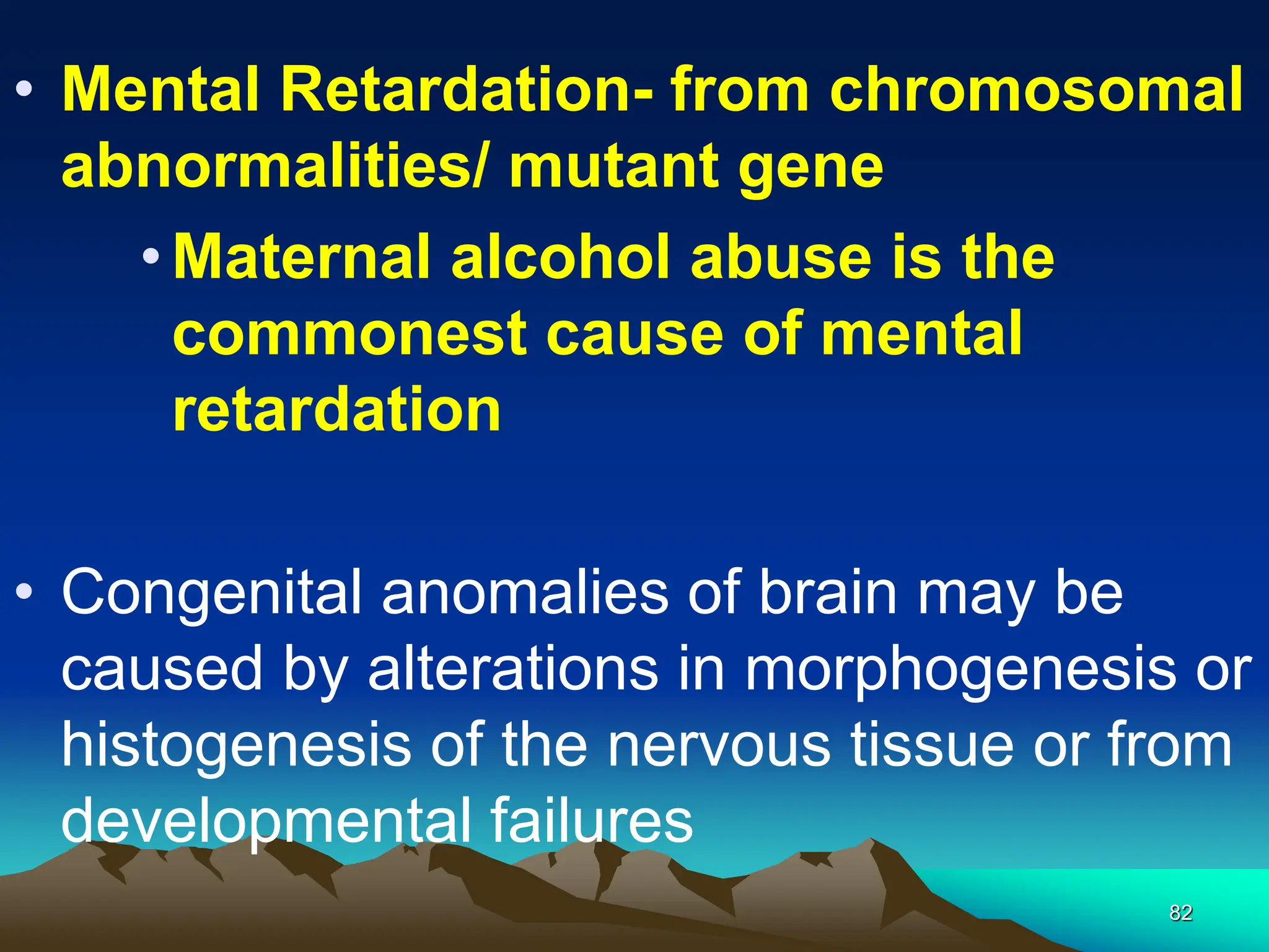 82
• Mental Retardation- from chromosomal
abnormalities/ mutant gene
•Maternal alcohol abuse is the
commonest cause of mental
retardation
• Congenital anomalies of brain may be
caused by alterations in morphogenesis or
histogenesis of the nervous tissue or from
developmental failures
 
