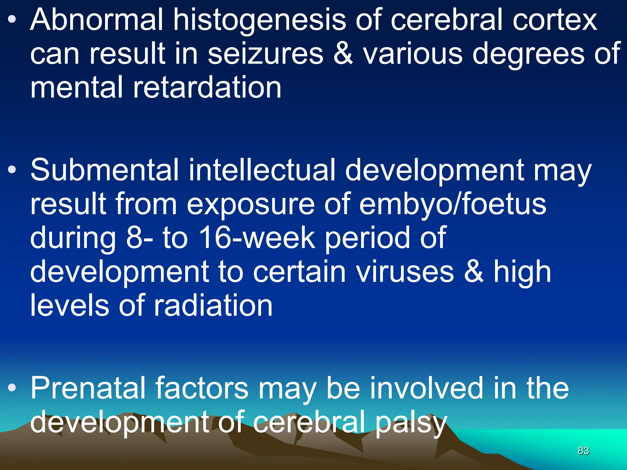 83
• Abnormal histogenesis of cerebral cortex
can result in seizures & various degrees of
mental retardation
• Submental intellectual development may
result from exposure of embyo/foetus
during 8- to 16-week period of
development to certain viruses & high
levels of radiation
• Prenatal factors may be involved in the
development of cerebral palsy
 