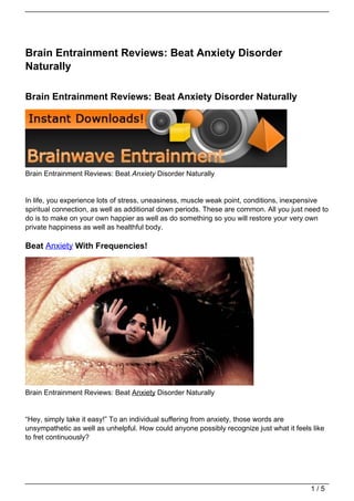 Brain Entrainment Reviews: Beat Anxiety Disorder
Naturally

Brain Entrainment Reviews: Beat Anxiety Disorder Naturally




Brain Entrainment Reviews: Beat Anxiety Disorder Naturally


In life, you experience lots of stress, uneasiness, muscle weak point, conditions, inexpensive
spiritual connection, as well as additional down periods. These are common. All you just need to
do is to make on your own happier as well as do something so you will restore your very own
private happiness as well as healthful body.

Beat Anxiety With Frequencies!




Brain Entrainment Reviews: Beat Anxiety Disorder Naturally


“Hey, simply take it easy!” To an individual suffering from anxiety, those words are
unsympathetic as well as unhelpful. How could anyone possibly recognize just what it feels like
to fret continuously?




                                                                                          1/5
 