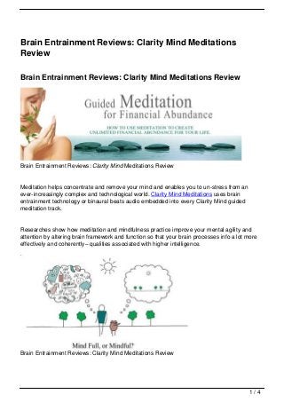 Brain Entrainment Reviews: Clarity Mind Meditations
Review

Brain Entrainment Reviews: Clarity Mind Meditations Review




Brain Entrainment Reviews: Clarity Mind Meditations Review


Meditation helps concentrate and remove your mind and enables you to un-stress from an
ever-increasingly complex and technological world. Clarity Mind Meditations uses brain
entrainment technology or binaural beats audio embedded into every Clarity Mind guided
meditation track.


Researches show how meditation and mindfulness practice improve your mental agility and
attention by altering brain framework and function so that your brain processes info a lot more
effectively and coherently– qualities associated with higher intelligence.




Brain Entrainment Reviews: Clarity Mind Meditations Review




                                                                                           1/4
 