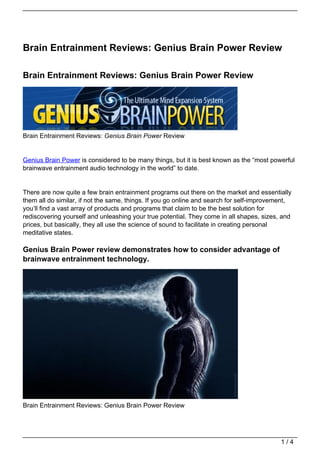 Brain Entrainment Reviews: Genius Brain Power Review

Brain Entrainment Reviews: Genius Brain Power Review




Brain Entrainment Reviews: Genius Brain Power Review


Genius Brain Power is considered to be many things, but it is best known as the “most powerful
brainwave entrainment audio technology in the world” to date.


There are now quite a few brain entrainment programs out there on the market and essentially
them all do similar, if not the same, things. If you go online and search for self-improvement,
you’ll find a vast array of products and programs that claim to be the best solution for
rediscovering yourself and unleashing your true potential. They come in all shapes, sizes, and
prices, but basically, they all use the science of sound to facilitate in creating personal
meditative states.

Genius Brain Power review demonstrates how to consider advantage of
brainwave entrainment technology.




Brain Entrainment Reviews: Genius Brain Power Review




                                                                                           1/4
 