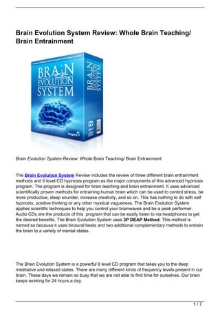 Brain Evolution System Review: Whole Brain Teaching/
Brain Entrainment




Brain Evolution System Review: Whole Brain Teaching/ Brain Entrainment


The Brain Evolution System Review includes the review of three different brain entrainment
methods and 6 level CD hypnosis program as the major components of this advanced hypnosis
program. The program is designed for brain teaching and brain entrainment. It uses advanced
scientifically proven methods for entraining human brain which can be used to control stress, be
more productive, sleep sounder, increase creativity, and so on. This has nothing to do with self
hypnosis, positive thinking or any other mystical vagueness. The Brain Evolution System
applies scientific techniques to help you control your brainwaves and be a peak performer.
Audio CDs are the products of this program that can be easily listen to via headphones to get
the desired benefits. The Brain Evolution System uses 3P DEAP Method. This method is
named so because it uses binaural beats and two additional complementary methods to entrain
the brain to a variety of mental states.




The Brain Evolution System is a powerful 6 level CD program that takes you to the deep
meditative and relaxed states. There are many different kinds of frequency levels present in our
brain. These days we remain so busy that we are not able to find time for ourselves. Our brain
keeps working for 24 hours a day.




                                                                                           1/7
 