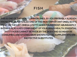 FISH
THISISONEOFTHEMOSTCOMMONONES,SOYOUPROBABLYALREADY
KNOWTHIS,BUTIT’SALSOONEOFTHEMOSTIMPORTANTONES,SOIT’S
FIRSTONTHELIST.OMEGA3FATTYACIDSFOUNDMOSTABUNDANTLY
INFISHISALSOAKEYCOMPONENTOFYOURBRAINHEALTH.ESSENTIAL
FATTYACIDSCANNOTBEMADEBYTHEBODYANDSOMUCHBE
CONSUMED,ANDSTUDIESHAVESHOWNFISHOILSUPPLEMENTSARE
INEFFECTIVESUBSTITUTES.
 