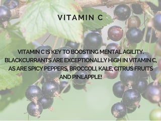 VITAMIN C
VITAMINCISKEYTOBOOSTINGMENTALAGILITY.
BLACKCURRANTSAREEXCEPTIONALLYHIGHINVITAMINC,
ASARESPICYPEPPERS,BROCCOLI,KALE,CITRUSFRUITS
ANDPINEAPPLE!
 