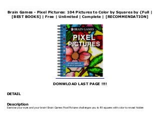 Brain Games - Pixel Pictures: 104 Pictures to Color by Squares by {Full |
[BEST BOOKS] | Free | Unlimited | Complete | [RECOMMENDATION]
DONWLOAD LAST PAGE !!!!
DETAIL
Read Brain Games - Pixel Pictures: 104 Pictures to Color by Squares PDF Online Exercise your eyes and your brain! Brain Games Pixel Pictures challenges you to fill squares with color to reveal hidden pictures. Reveal more than 90 beautiful pictures.Use the color key to fill in the grid spaces and form a beautiful mosaic picture!Picture subjects include animals, architecture, hot air balloons, and more.Color in the grid and reveal detailed pictures!Answer key is found at the back of the book.160 pages
Description
Exercise your eyes and your brain! Brain Games Pixel Pictures challenges you to fill squares with color to reveal hidden
 