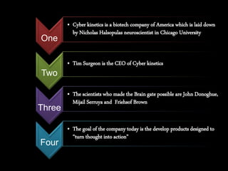 One
• Cyber kinetics is a biotech company of America which is laid down
by Nicholas Halsopulas neuroscientist in Chicago University
Two
• Tim Surgeon is the CEO of Cyber kinetics
Three
• The scientists who made the Brain gate possible are John Donoghue,
Mijail Serruya and Friehsof Brown
Four
• The goal of the company today is the develop products designed to
“turn thought into action”
 