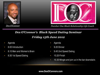 Des O’Connor                               Number One Black Relationship Life Coach

              Des O’Connor’s Black Speed Dating Seminar
                             Friday 15th June 2012

•    Agenda                                •     Agenda
•    8.00 Introduction                     •     9.20 Dinner
•    8.10 Men and Women’s Brain            •     9.45 2nd Speed Dating
•    8.30 1st Speed Dating                 •     10.20 Finish
                                           •     10.30 Mingle and join us in the bar downstairs



                                  www.DesOConnors.com
 