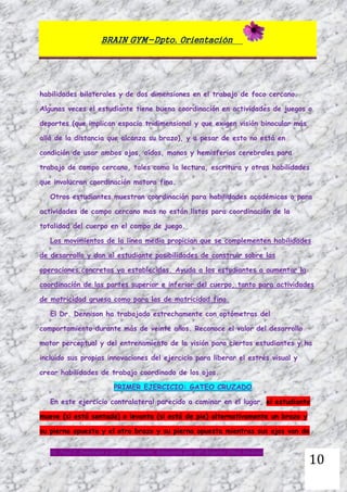 BRAIN GYM-Dpto. Orientación
Dr. Paul E. Dennison y Gail E. Dennison. Adaptado por Mª Ángeles Oliva Jiménez
10
habilidades bilaterales y de dos dimensiones en el trabajo de foco cercano.
Algunas veces el estudiante tiene buena coordinación en actividades de juegos o
deportes (que implican espacio tridimensional y que exigen visión binocular más
allá de la distancia que alcanza su brazo), y a pesar de esto no está en
condición de usar ambos ojos, oídos, manos y hemisferios cerebrales para
trabajo de campo cercano, tales como la lectura, escritura y otras habilidades
que involucran coordinación motora fina.
Otros estudiantes muestran coordinación para habilidades académicas o para
actividades de campo cercano mas no están listos para coordinación de la
totalidad del cuerpo en el campo de juego.
Los movimientos de la línea media propician que se complementen habilidades
de desarrollo y dan al estudiante posibilidades de construir sobre las
operaciones concretas ya establecidas. Ayuda a los estudiantes a aumentar la
coordinación de las partes superior e inferior del cuerpo, tanto para actividades
de motricidad gruesa como para las de motricidad fina.
El Dr. Dennison ha trabajado estrechamente con optómetras del
comportamiento durante más de veinte años. Reconoce el valor del desarrollo
motor perceptual y del entrenamiento de la visión para ciertos estudiantes y ha
incluido sus propias innovaciones del ejercicio para liberar el estrés visual y
crear habilidades de trabajo coordinado de los ojos.
PRIMER EJERCICIO: GATEO CRUZADO
En este ejercicio contralateral parecido a caminar en el lugar, el estudiante
mueve (si está sentado) o levanta (si está de pie) alternativamente un brazo y
su pierna opuesta y el otro brazo y su pierna opuesta mientras sus ojos van de
 